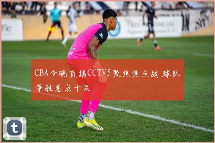 CBA今晚直播CCTV5聚焦焦点战 球队争胜看点十足