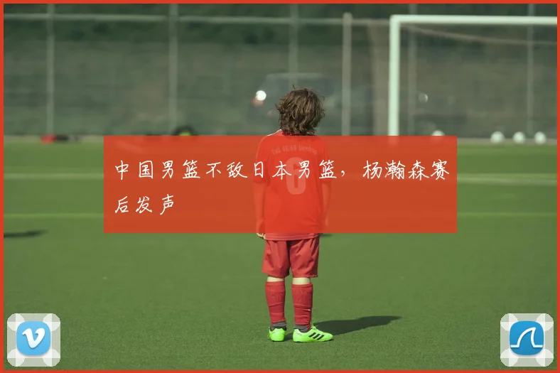 中国男篮不敌日本男篮，杨瀚森赛后发声