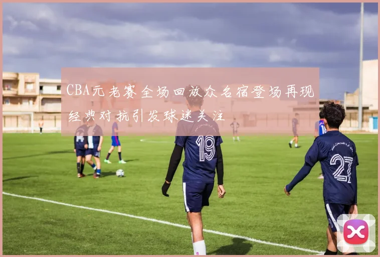 CBA元老赛全场回放众名宿登场再现经典对抗引发球迷关注