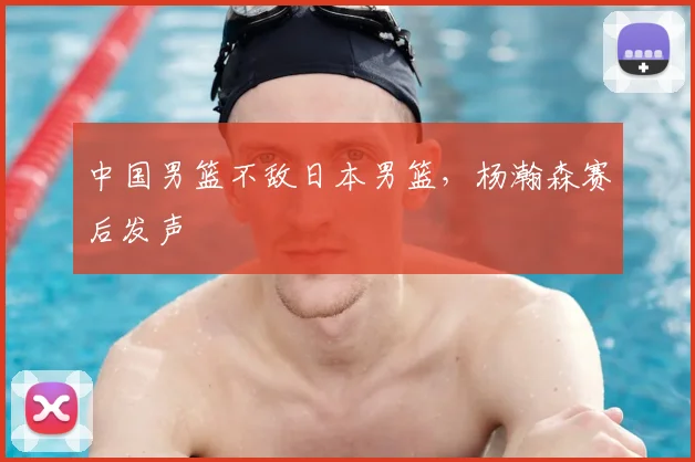 中国男篮不敌日本男篮,杨瀚森赛后发声