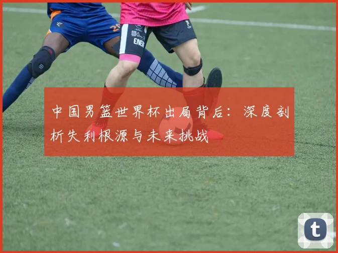 中国男篮世界杯出局背后：深度剖析失利根源与未来挑战