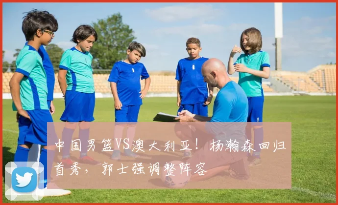 中国男篮VS澳大利亚!杨瀚森回归首秀,郭士强调整阵容