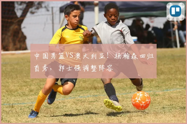 中国男篮VS澳大利亚!杨瀚森回归首秀,郭士强调整阵容